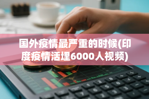 国外疫情最严重的时候(印度疫情活埋6000人视频)