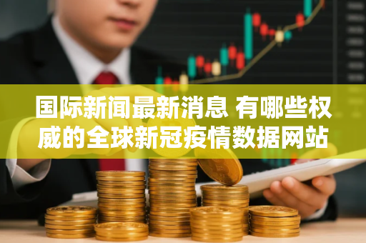 国际新闻最新消息 有哪些权威的全球新冠疫情数据网站