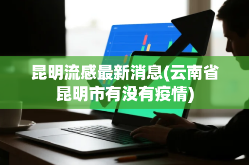 昆明流感最新消息(云南省昆明市有没有疫情)