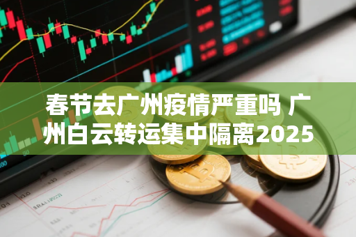 春节去广州疫情严重吗 广州白云转运集中隔离2025人
