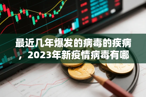最近几年爆发的病毒的疾病，2023年新疫情病毒有哪些