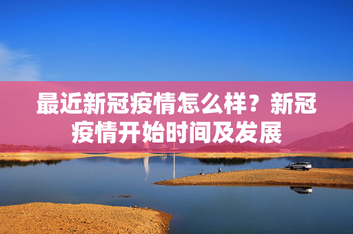 最近新冠疫情怎么样？新冠疫情开始时间及发展