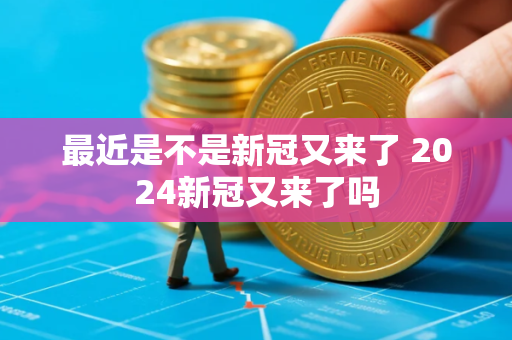 最近是不是新冠又来了 2024新冠又来了吗