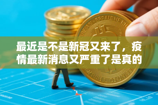 最近是不是新冠又来了,疫情最新消息又严重了是真的吗 最近是不是新冠又来了,疫情最新消息又严重了是真的吗