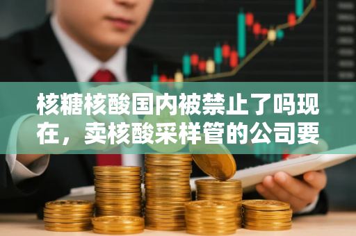 核糖核酸国内被禁止了吗现在，卖核酸采样管的公司要上市
