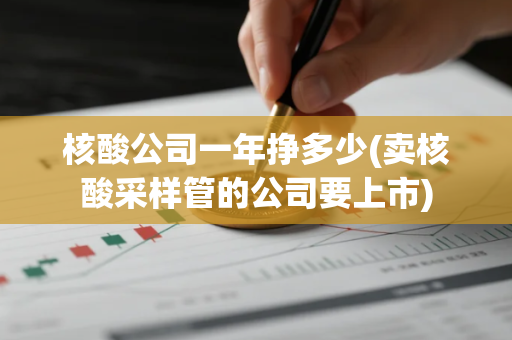 核酸公司一年挣多少(卖核酸采样管的公司要上市)