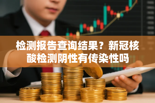 检测报告查询结果？新冠核酸检测阴性有传染性吗