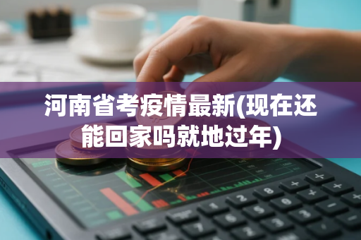 河南省考疫情最新(现在还能回家吗就地过年)