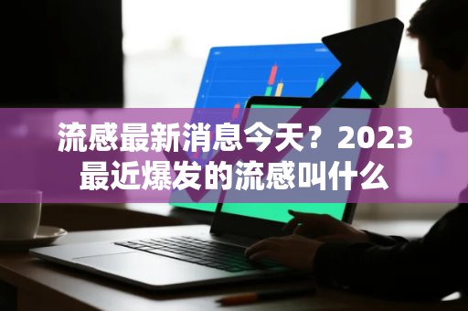 流感最新消息今天？2023最近爆发的流感叫什么
