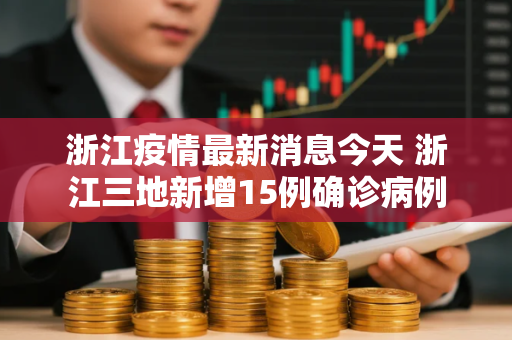 浙江疫情最新消息今天 浙江三地新增15例确诊病例 浙江疫情最新消息今天 浙江三地新增15例确诊病例