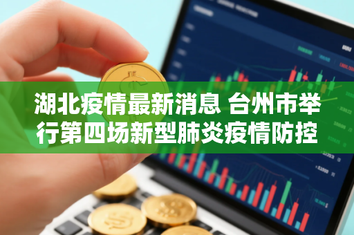 湖北疫情最新消息 台州市举行第四场新型肺炎疫情防控工作新闻发布会