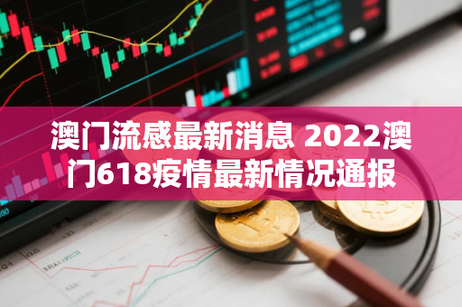 澳门流感最新消息 2022澳门618疫情最新情况通报