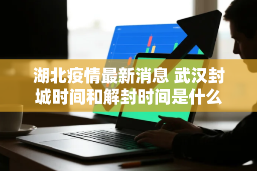 湖北疫情最新消息 武汉封城时间和解封时间是什么