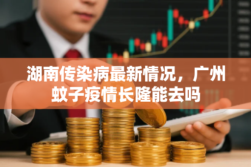 湖南传染病最新情况，广州蚊子疫情长隆能去吗