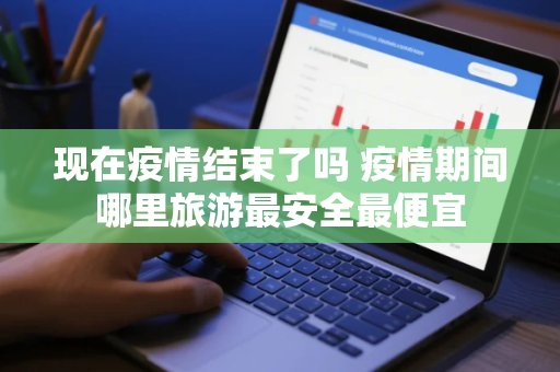 现在疫情结束了吗 疫情期间哪里旅游最安全最便宜