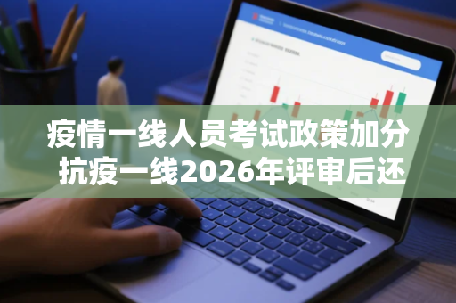 疫情一线人员考试政策加分 抗疫一线2026年评审后还要用吗