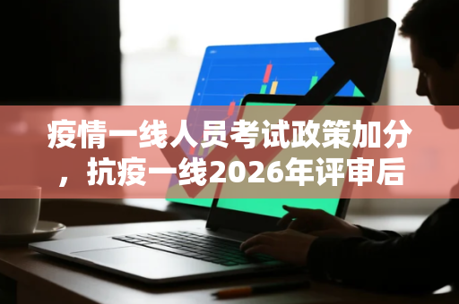疫情一线人员考试政策加分，抗疫一线2026年评审后还要用吗
