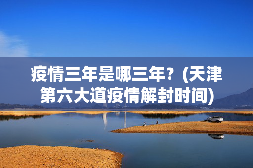 疫情三年是哪三年？(天津第六大道疫情解封时间)