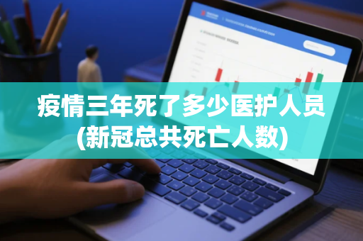 疫情三年死了多少医护人员(新冠总共死亡人数)