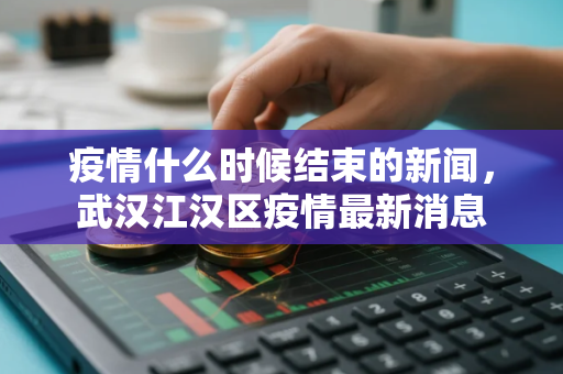 疫情什么时候结束的新闻,武汉江汉区疫情最新消息 疫情什么时候结束的新闻,武汉江汉区疫情最新消息