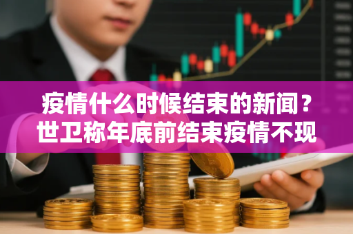 疫情什么时候结束的新闻？世卫称年底前结束疫情不现实