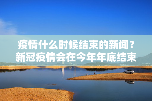 疫情什么时候结束的新闻？新冠疫情会在今年年底结束吗