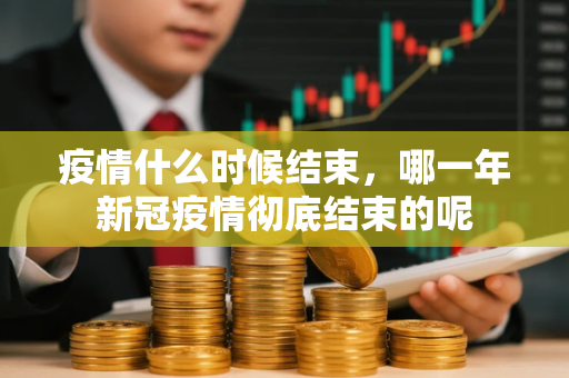 疫情什么时候结束,哪一年新冠疫情彻底结束的呢 疫情什么时候结束,哪一年新冠疫情彻底结束的呢