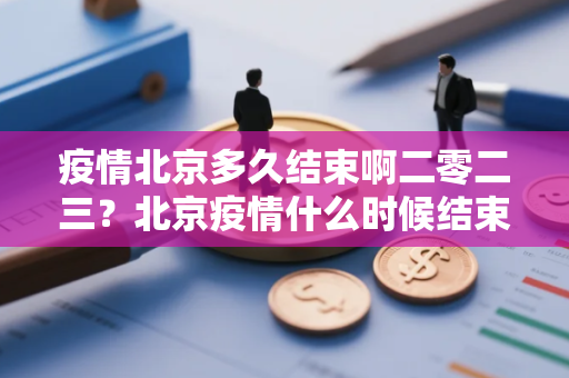 疫情北京多久结束啊二零二三？北京疫情什么时候结束恢复正常