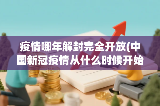 疫情哪年解封完全开放(中国新冠疫情从什么时候开始解封)