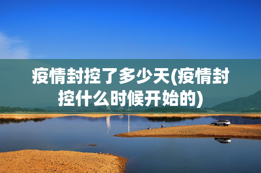 疫情封控了多少天(疫情封控什么时候开始的)