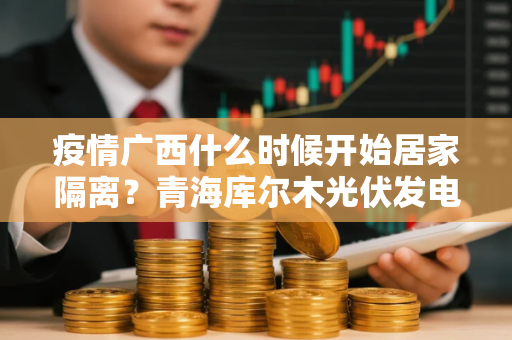 疫情广西什么时候开始居家隔离？青海库尔木光伏发电工业园区疫情什么时候解封