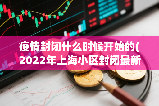 疫情封闭什么时候开始的(2022年上海小区封闭最新消息)