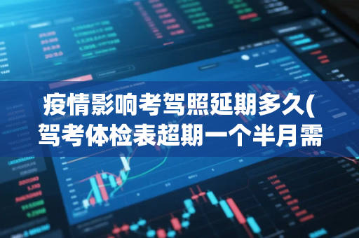 疫情影响考驾照延期多久(驾考体检表超期一个半月需要重新体检吗)