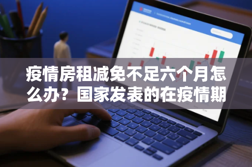 疫情房租减免不足六个月怎么办？国家发表的在疫情期间减免房租的文件