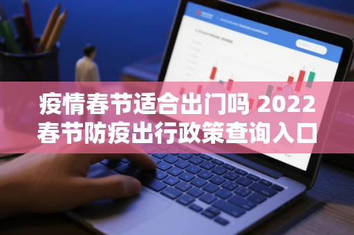 疫情春节适合出门吗 2022春节防疫出行政策查询入口