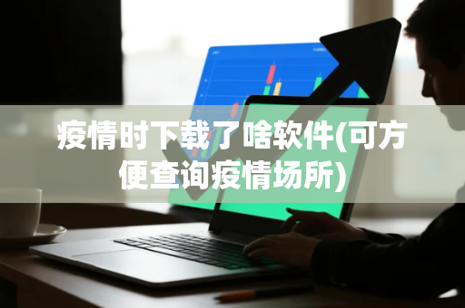疫情时下载了啥软件(可方便查询疫情场所)