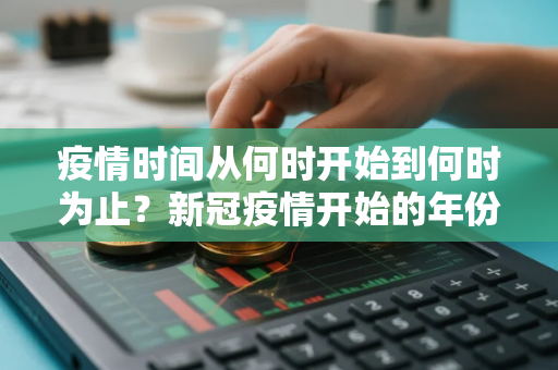 疫情时间从何时开始到何时为止？新冠疫情开始的年份是哪一年