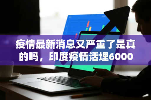 疫情最新消息又严重了是真的吗，印度疫情活埋6000人视频