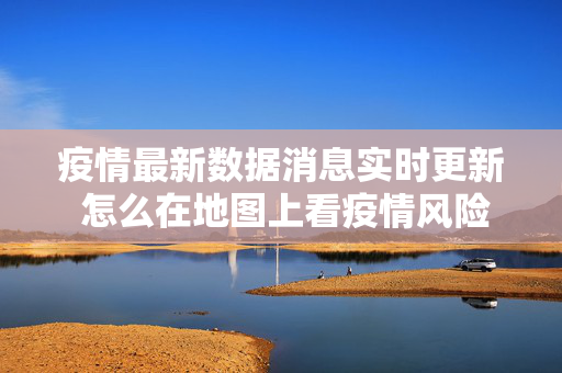 疫情最新数据消息实时更新 怎么在地图上看疫情风险地区 疫情最新数据消息实时更新 怎么在地图上看疫情风险地区