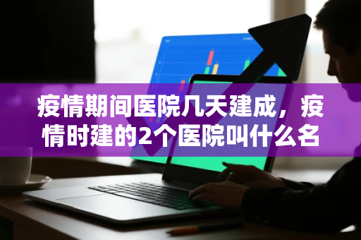 疫情期间医院几天建成，疫情时建的2个医院叫什么名字