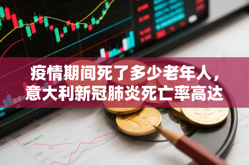 疫情期间死了多少老年人，意大利新冠肺炎死亡率高达10