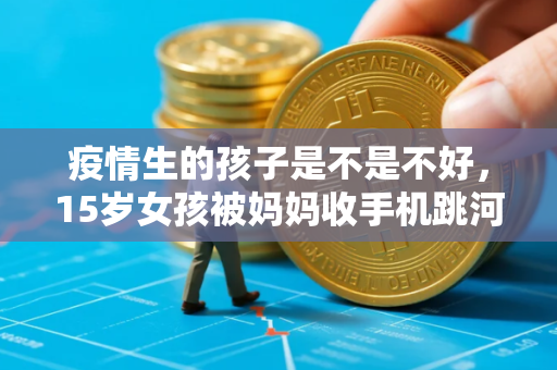 疫情生的孩子是不是不好，15岁女孩被妈妈收手机跳河