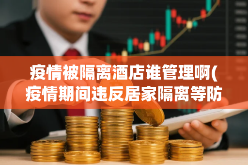 疫情被隔离酒店谁管理啊(疫情期间违反居家隔离等防疫规定的人员应承担什么法律责任)