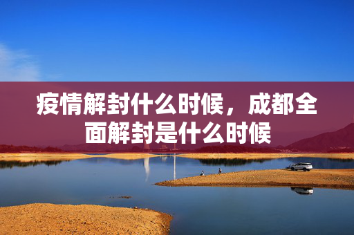 疫情解封什么时候，成都全面解封是什么时候