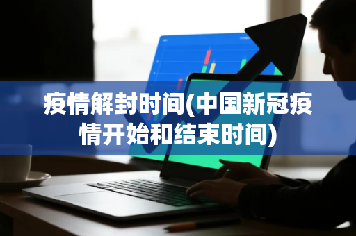 疫情解封时间(中国新冠疫情开始和结束时间)