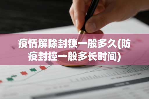 疫情解除封锁一般多久(防疫封控一般多长时间)