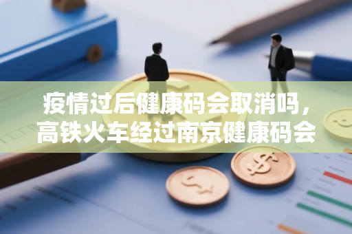 疫情过后健康码会取消吗，高铁火车经过南京健康码会变色吗在疫情区停留多久会变黄码