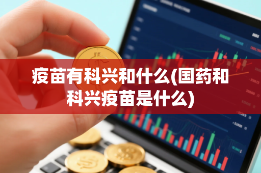 疫苗有科兴和什么(国药和科兴疫苗是什么)