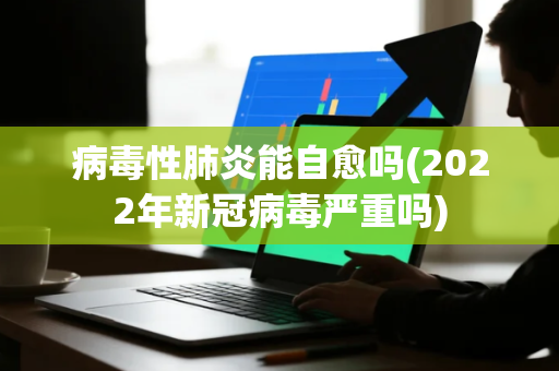 病毒性肺炎能自愈吗(2022年新冠病毒严重吗)
