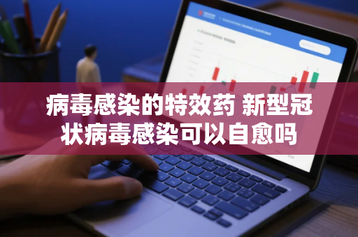 病毒感染的特效药 新型冠状病毒感染可以自愈吗